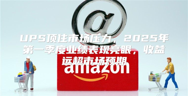 UPS顶住市场压力，2025年第一季度业绩表现亮眼，收益远超市场预期