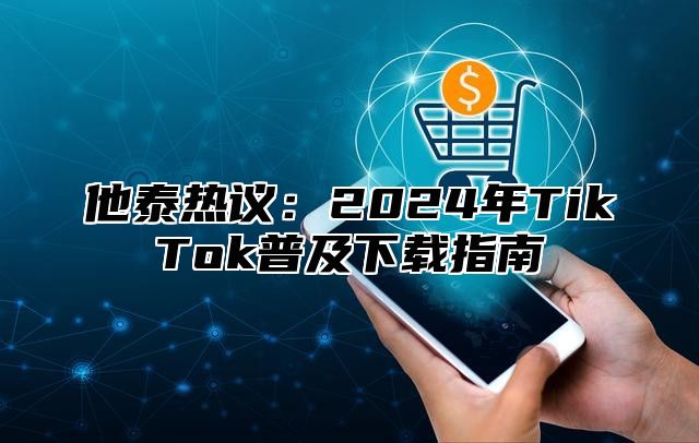 他泰热议：2025年TikTok普及下载指南