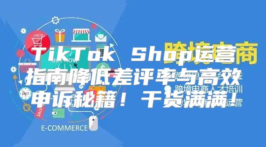 TikTok Shop运营指南降低差评率与高效申诉秘籍！干货满满！