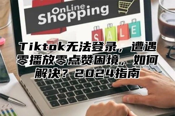 Tiktok无法登录，遭遇零播放零点赞困境，如何解决？2025指南