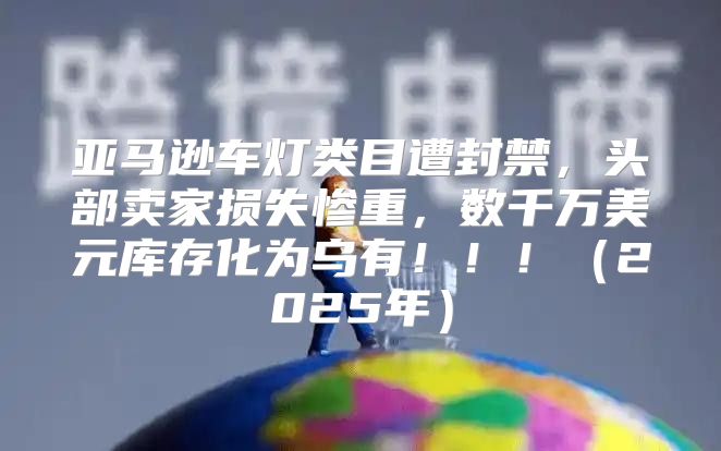 亚马逊车灯类目遭封禁，头部卖家损失惨重，数千万美元库存化为乌有！！！2025年