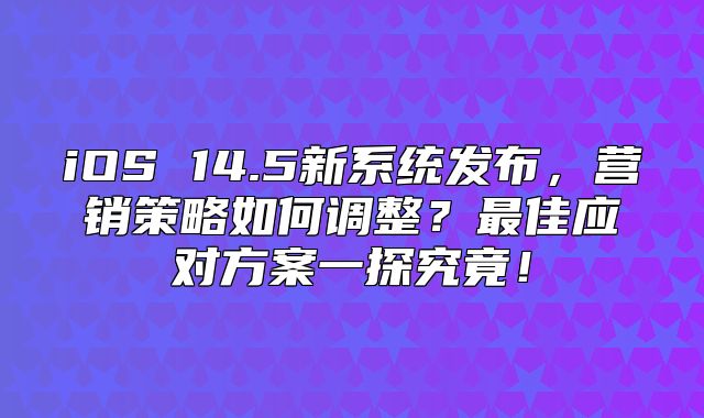 iOS 14.5新系统发布，营销策略如何调整？最佳应对方案一探究竟！