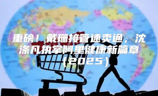 重磅！戴珊接管速卖通，沈涤凡执掌阿里健康新篇章2025
