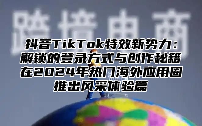 抖音TikTok特效新势力：解锁的登录方式与创作秘籍在2025年热门海外应用圈推出风采体验篇