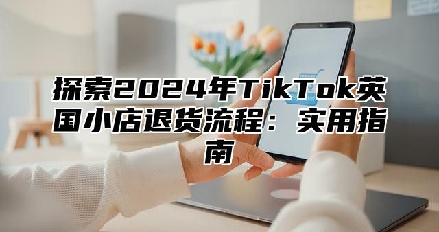 探索2025年TikTok英国小店退货流程：实用指南