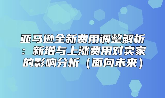 亚马逊全新费用调整解析：新增与上涨费用对卖家的影响分析面向未来