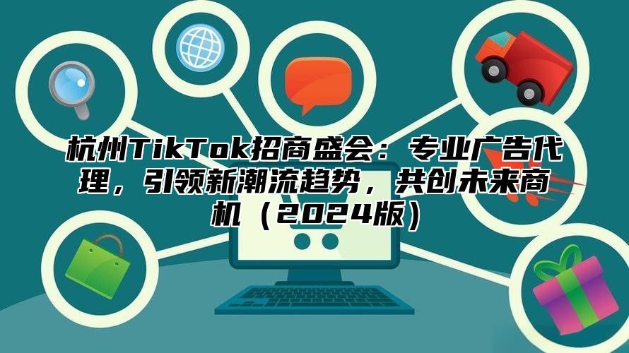 杭州TikTok招商盛会：专业广告代理，引领新潮流趋势，共创未来商机2025版