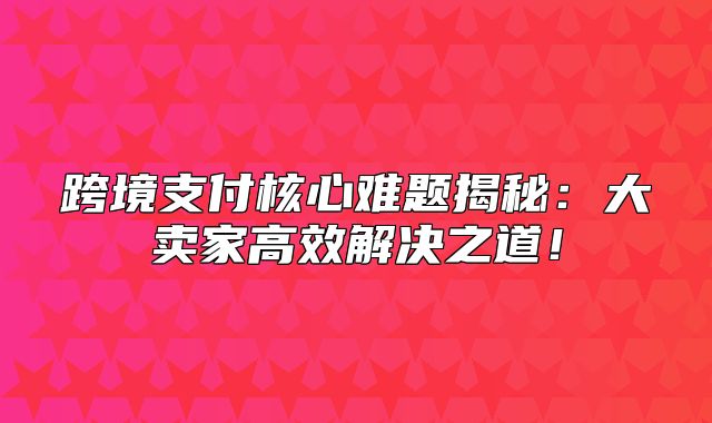 跨境支付核心难题揭秘：大卖家高效解决之道！