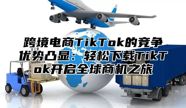 跨境电商TikTok的竞争优势凸显：轻松下载TikTok开启全球商机之旅