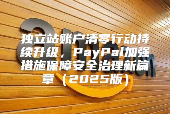 独立站账户清零行动持续升级，PayPal加强措施保障安全治理新篇章2025版