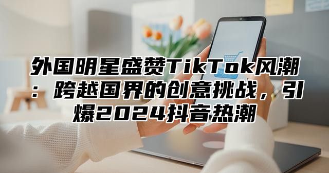 外国明星盛赞TikTok风潮：跨越国界的创意挑战，引爆2025抖音热潮