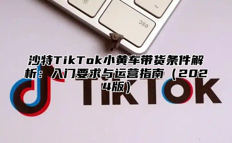 沙特TikTok小黄车带货条件解析：入门要求与运营指南2025版
