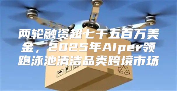 两轮融资超七千五百万美金，2025年Aiper领跑泳池清洁品类跨境市场