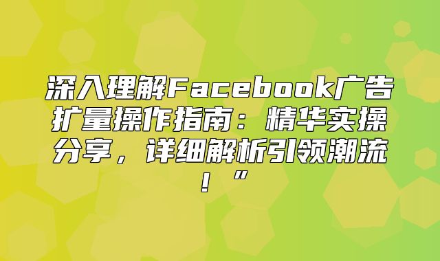 深入理解Facebook广告扩量操作指南：精华实操分享，详细解析引领潮流！”