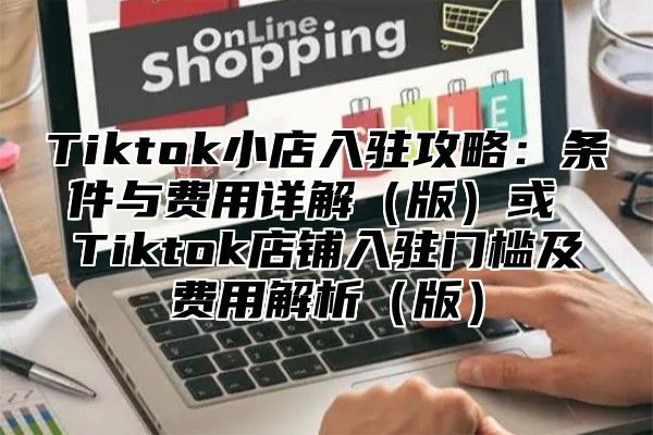 Tiktok小店入驻攻略：条件与费用详解版或 Tiktok店铺入驻门槛及费用解析版