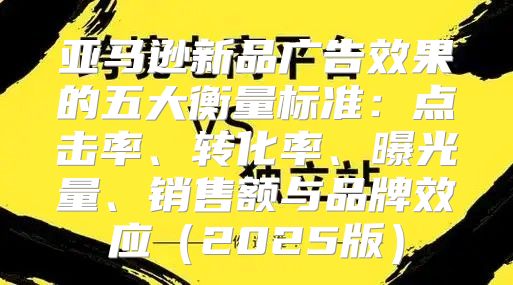 亚马逊新品广告效果的五大衡量标准：点击率、转化率、曝光量、销售额与品牌效应2025版