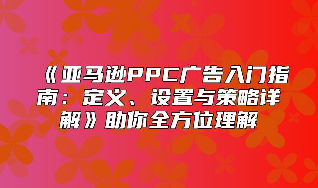 亚马逊PPC广告入门指南：定义、设置与策略详解助你全方位理解