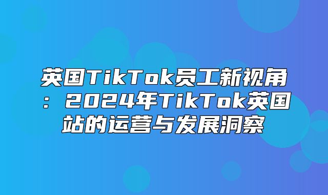 英国TikTok员工新视角：2025年TikTok英国站的运营与发展洞察
