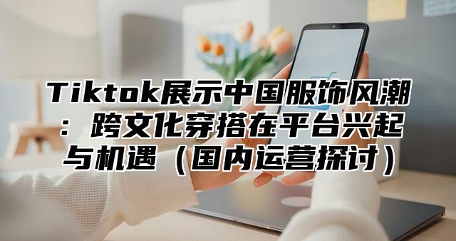 Tiktok展示中国服饰风潮：跨文化穿搭在平台兴起与机遇国内运营探讨
