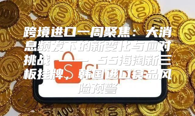 跨境进口一周聚焦：大消息频发下的新变化与应对挑战 —— 55海淘新三板挂牌，韩国进口食品风险预警