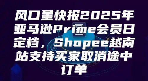 风口星快报2025年亚马逊Prime会员日定档，Shopee越南站支持买家取消途中订单