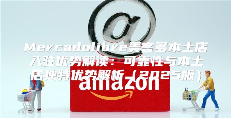 Mercadolibre美客多本土店入驻优势解读：可靠性与本土店独特优势解析2025版