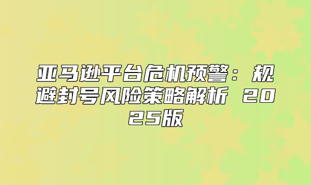 亚马逊平台危机预警：规避封号风险策略解析 2025版