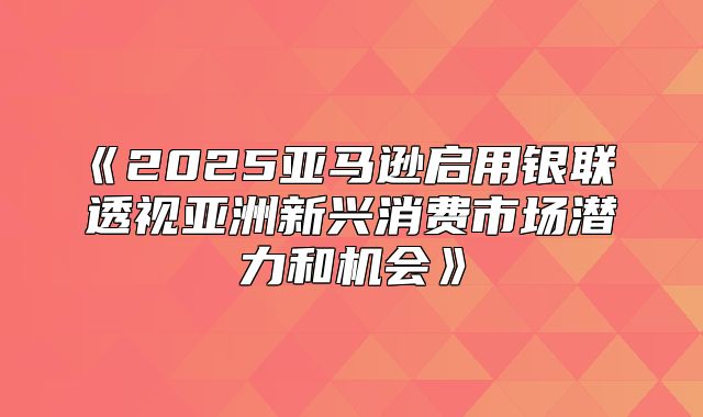 2025亚马逊启用银联透视亚洲新兴消费市场潜力和机会