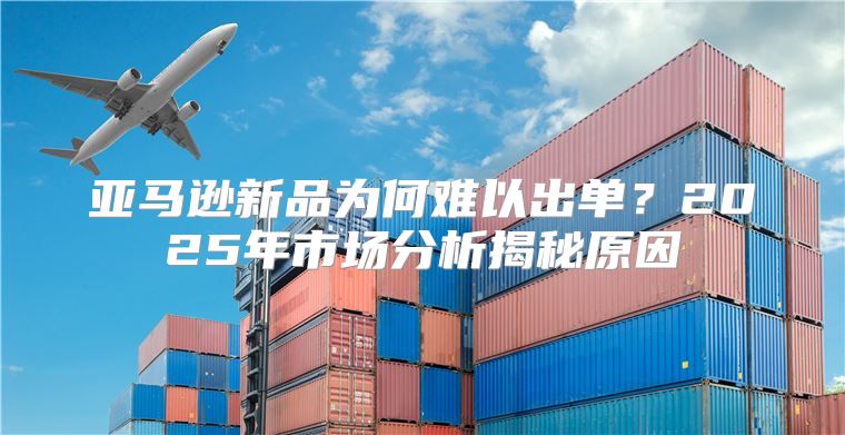 亚马逊新品为何难以出单？2025年市场分析揭秘原因
