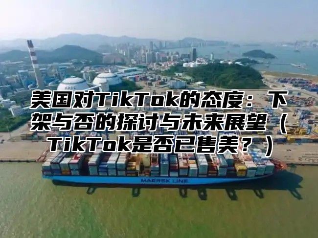 美国对TikTok的态度：下架与否的探讨与未来展望TikTok是否已售美？