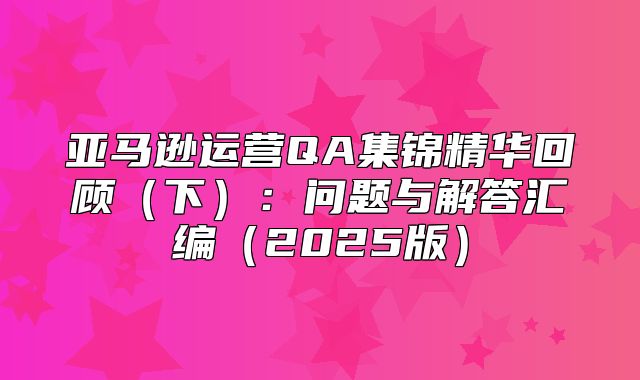 亚马逊运营QA集锦精华回顾下：问题与解答汇编2025版