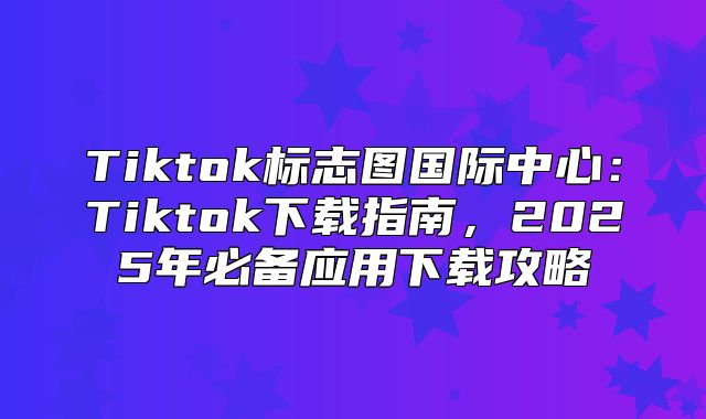 Tiktok标志图国际中心：Tiktok下载指南，2025年必备应用下载攻略