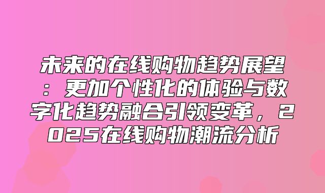 未来的在线购物趋势展望：更加个性化的体验与数字化趋势融合引领变革，2025在线购物潮流分析