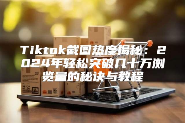 Tiktok截图热度揭秘：2025年轻松突破几十万浏览量的秘诀与教程