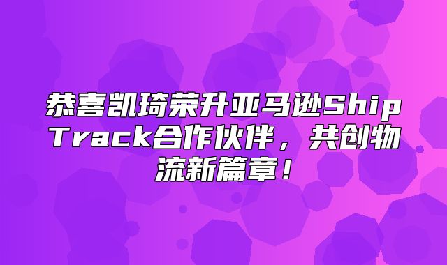 恭喜凯琦荣升亚马逊ShipTrack合作伙伴，共创物流新篇章！