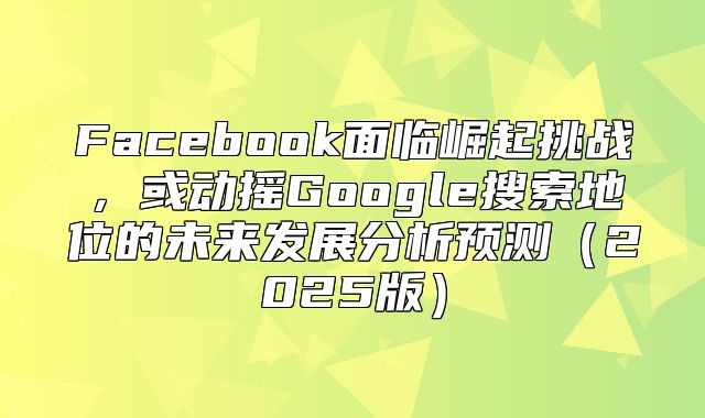 Facebook面临崛起挑战，或动摇Google搜索地位的未来发展分析预测2025版
