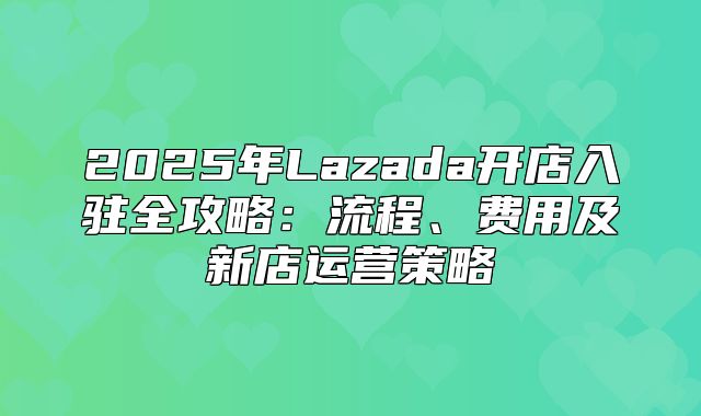 2025年Lazada开店入驻全攻略：流程、费用及新店运营策略
