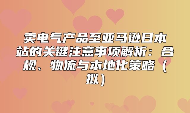 卖电气产品至亚马逊日本站的关键注意事项解析：合规、物流与本地化策略拟