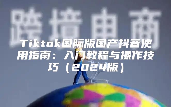 Tiktok国际版国产抖音使用指南：入门教程与操作技巧2025版