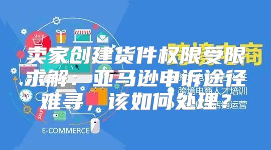 卖家创建货件权限受限求解：亚马逊申诉途径难寻，该如何处理？
