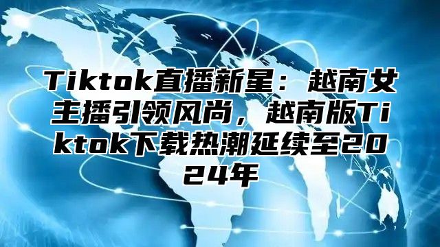 Tiktok直播新星：越南女主播引领风尚，越南版Tiktok下载热潮延续至2025年
