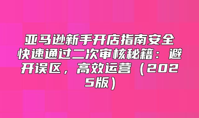 亚马逊新手开店指南安全快速通过二次审核秘籍：避开误区，高效运营2025版