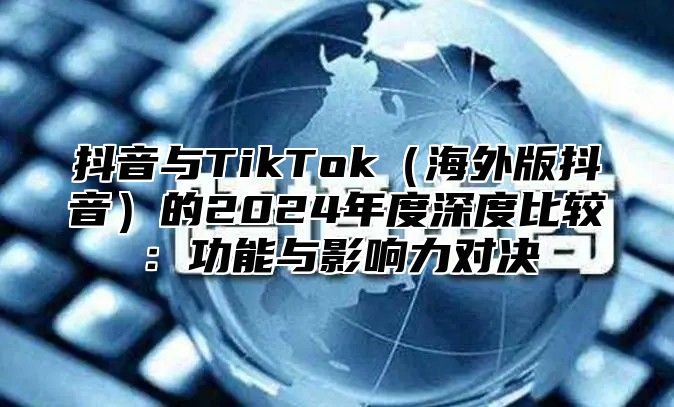 抖音与TikTok海外版抖音的2025年度深度比较：功能与影响力对决