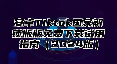 安卓Tiktok国家解锁版版免费下载试用指南2025版