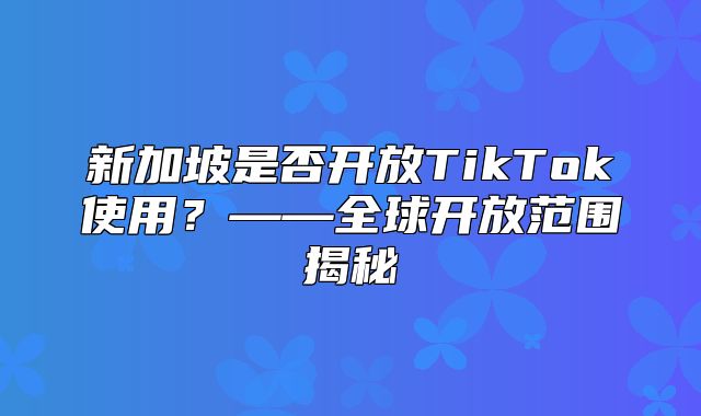 新加坡是否开放TikTok使用？——全球开放范围揭秘