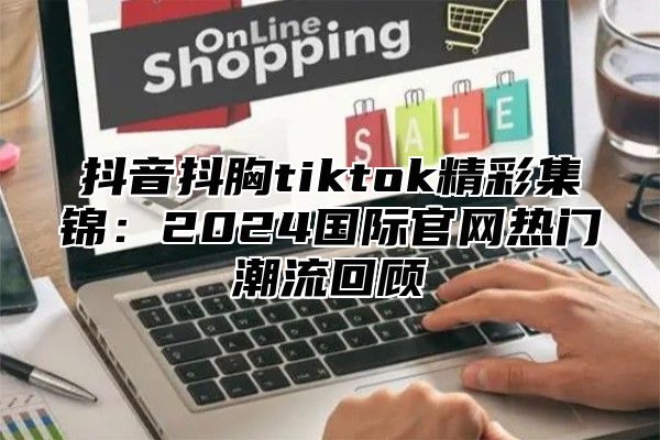 抖音抖胸tiktok精彩集锦：2025国际官网热门潮流回顾