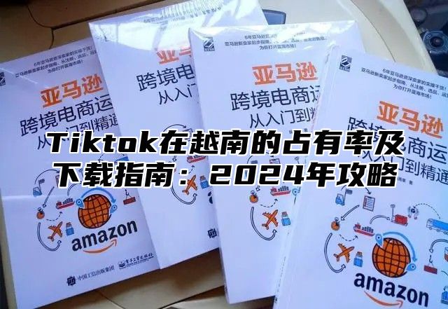Tiktok在越南的占有率及下载指南：2025年攻略