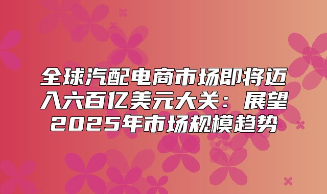 全球汽配电商市场即将迈入六百亿美元大关：展望2025年市场规模趋势
