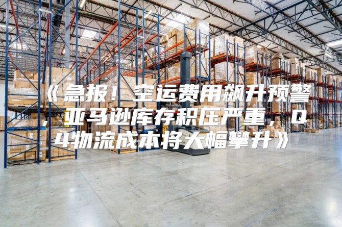急报！空运费用飙升预警，亚马逊库存积压严重，Q4物流成本将大幅攀升