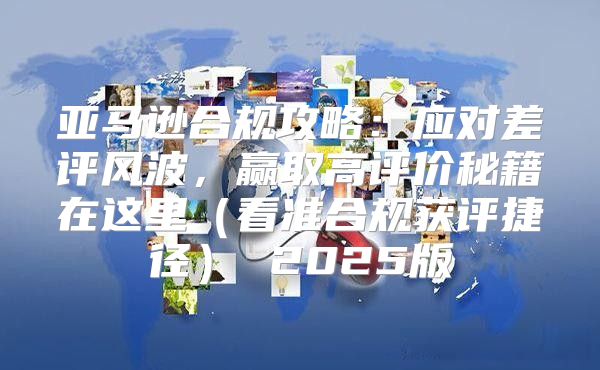 亚马逊合规攻略：应对差评风波，赢取高评价秘籍在这里看准合规获评捷径 2025版